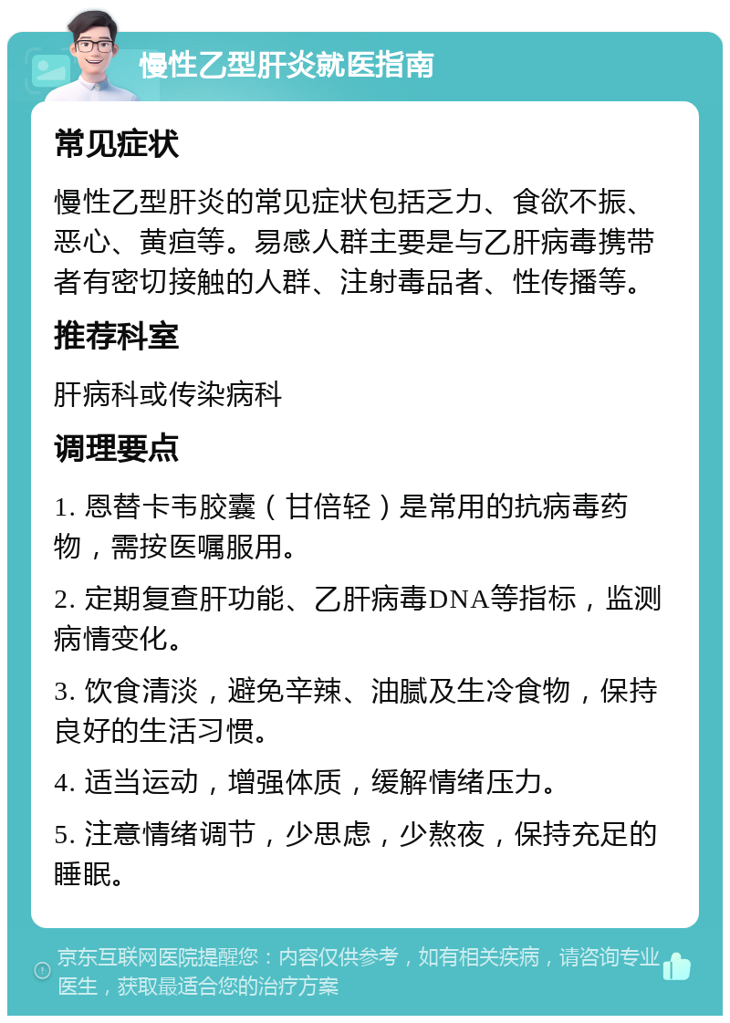 慢性乙型肝炎就医指南 常见症状 慢性乙型肝炎的常见症状包括乏力、食欲不振、恶心、黄疸等。易感人群主要是与乙肝病毒携带者有密切接触的人群、注射毒品者、性传播等。 推荐科室 肝病科或传染病科 调理要点 1. 恩替卡韦胶囊（甘倍轻）是常用的抗病毒药物，需按医嘱服用。 2. 定期复查肝功能、乙肝病毒DNA等指标，监测病情变化。 3. 饮食清淡，避免辛辣、油腻及生冷食物，保持良好的生活习惯。 4. 适当运动，增强体质，缓解情绪压力。 5. 注意情绪调节，少思虑，少熬夜，保持充足的睡眠。