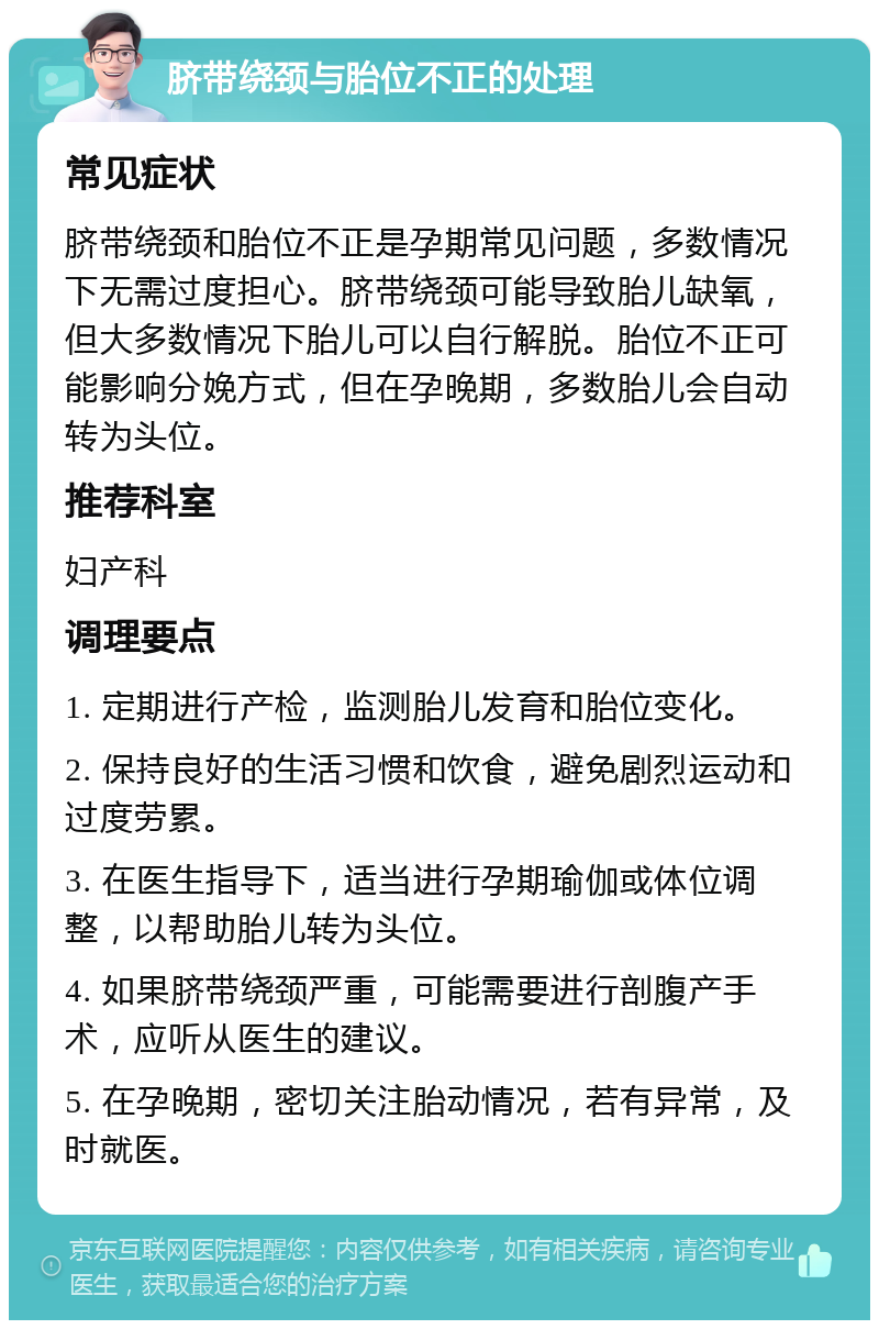 脐带绕颈与胎位不正的处理 常见症状 脐带绕颈和胎位不正是孕期常见问题，多数情况下无需过度担心。脐带绕颈可能导致胎儿缺氧，但大多数情况下胎儿可以自行解脱。胎位不正可能影响分娩方式，但在孕晚期，多数胎儿会自动转为头位。 推荐科室 妇产科 调理要点 1. 定期进行产检，监测胎儿发育和胎位变化。 2. 保持良好的生活习惯和饮食，避免剧烈运动和过度劳累。 3. 在医生指导下，适当进行孕期瑜伽或体位调整，以帮助胎儿转为头位。 4. 如果脐带绕颈严重，可能需要进行剖腹产手术，应听从医生的建议。 5. 在孕晚期，密切关注胎动情况，若有异常，及时就医。