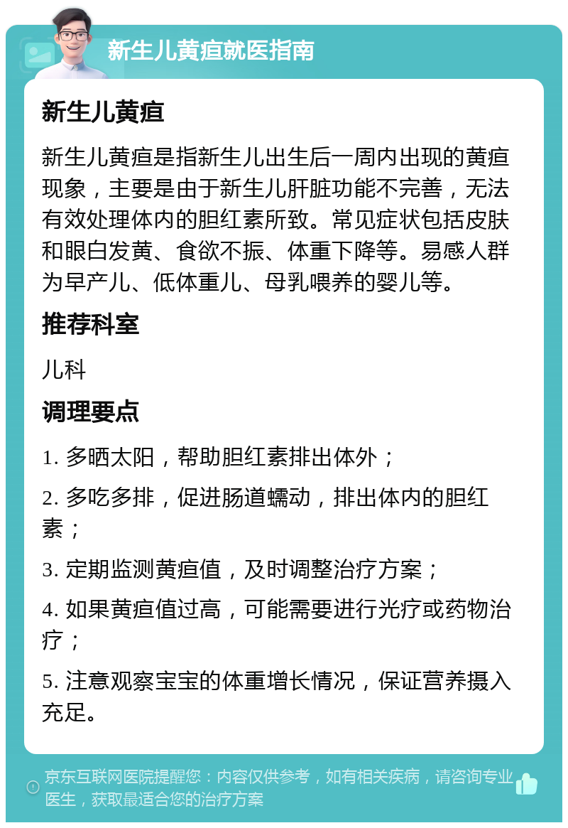 新生儿黄疸就医指南 新生儿黄疸 新生儿黄疸是指新生儿出生后一周内出现的黄疸现象，主要是由于新生儿肝脏功能不完善，无法有效处理体内的胆红素所致。常见症状包括皮肤和眼白发黄、食欲不振、体重下降等。易感人群为早产儿、低体重儿、母乳喂养的婴儿等。 推荐科室 儿科 调理要点 1. 多晒太阳，帮助胆红素排出体外； 2. 多吃多排，促进肠道蠕动，排出体内的胆红素； 3. 定期监测黄疸值，及时调整治疗方案； 4. 如果黄疸值过高，可能需要进行光疗或药物治疗； 5. 注意观察宝宝的体重增长情况，保证营养摄入充足。