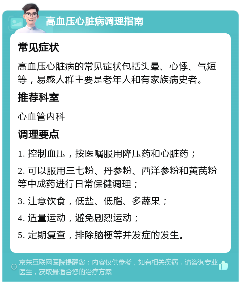 高血压心脏病调理指南 常见症状 高血压心脏病的常见症状包括头晕、心悸、气短等，易感人群主要是老年人和有家族病史者。 推荐科室 心血管内科 调理要点 1. 控制血压，按医嘱服用降压药和心脏药； 2. 可以服用三七粉、丹参粉、西洋参粉和黄芪粉等中成药进行日常保健调理； 3. 注意饮食，低盐、低脂、多蔬果； 4. 适量运动，避免剧烈运动； 5. 定期复查，排除脑梗等并发症的发生。