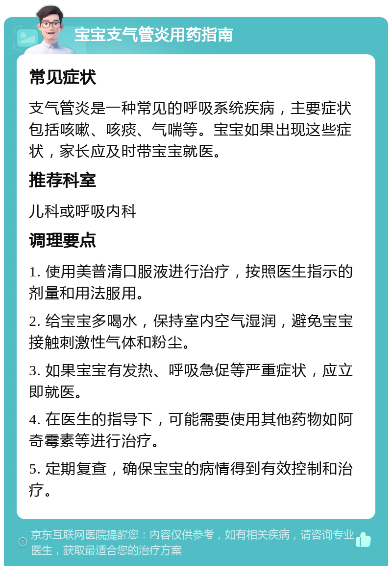 宝宝支气管炎用药指南 常见症状 支气管炎是一种常见的呼吸系统疾病，主要症状包括咳嗽、咳痰、气喘等。宝宝如果出现这些症状，家长应及时带宝宝就医。 推荐科室 儿科或呼吸内科 调理要点 1. 使用美普清口服液进行治疗，按照医生指示的剂量和用法服用。 2. 给宝宝多喝水，保持室内空气湿润，避免宝宝接触刺激性气体和粉尘。 3. 如果宝宝有发热、呼吸急促等严重症状，应立即就医。 4. 在医生的指导下，可能需要使用其他药物如阿奇霉素等进行治疗。 5. 定期复查，确保宝宝的病情得到有效控制和治疗。