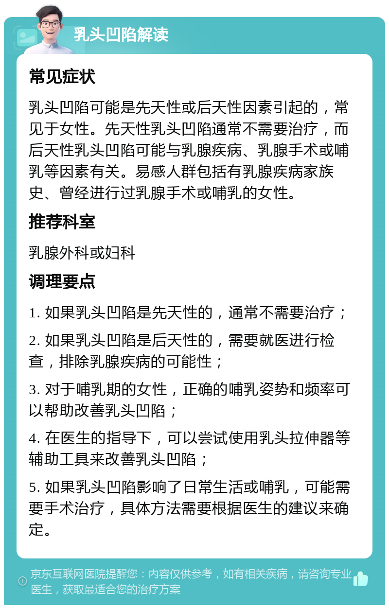 乳头凹陷解读 常见症状 乳头凹陷可能是先天性或后天性因素引起的，常见于女性。先天性乳头凹陷通常不需要治疗，而后天性乳头凹陷可能与乳腺疾病、乳腺手术或哺乳等因素有关。易感人群包括有乳腺疾病家族史、曾经进行过乳腺手术或哺乳的女性。 推荐科室 乳腺外科或妇科 调理要点 1. 如果乳头凹陷是先天性的，通常不需要治疗； 2. 如果乳头凹陷是后天性的，需要就医进行检查，排除乳腺疾病的可能性； 3. 对于哺乳期的女性，正确的哺乳姿势和频率可以帮助改善乳头凹陷； 4. 在医生的指导下，可以尝试使用乳头拉伸器等辅助工具来改善乳头凹陷； 5. 如果乳头凹陷影响了日常生活或哺乳，可能需要手术治疗，具体方法需要根据医生的建议来确定。