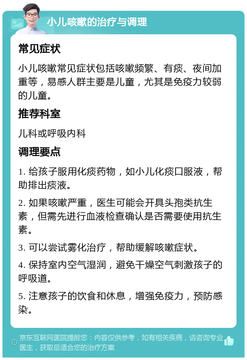 小儿咳嗽的治疗与调理 常见症状 小儿咳嗽常见症状包括咳嗽频繁、有痰、夜间加重等，易感人群主要是儿童，尤其是免疫力较弱的儿童。 推荐科室 儿科或呼吸内科 调理要点 1. 给孩子服用化痰药物，如小儿化痰口服液，帮助排出痰液。 2. 如果咳嗽严重，医生可能会开具头孢类抗生素，但需先进行血液检查确认是否需要使用抗生素。 3. 可以尝试雾化治疗，帮助缓解咳嗽症状。 4. 保持室内空气湿润，避免干燥空气刺激孩子的呼吸道。 5. 注意孩子的饮食和休息，增强免疫力，预防感染。