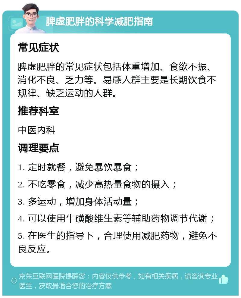 脾虚肥胖的科学减肥指南 常见症状 脾虚肥胖的常见症状包括体重增加、食欲不振、消化不良、乏力等。易感人群主要是长期饮食不规律、缺乏运动的人群。 推荐科室 中医内科 调理要点 1. 定时就餐，避免暴饮暴食； 2. 不吃零食，减少高热量食物的摄入； 3. 多运动，增加身体活动量； 4. 可以使用牛磺酸维生素等辅助药物调节代谢； 5. 在医生的指导下，合理使用减肥药物，避免不良反应。