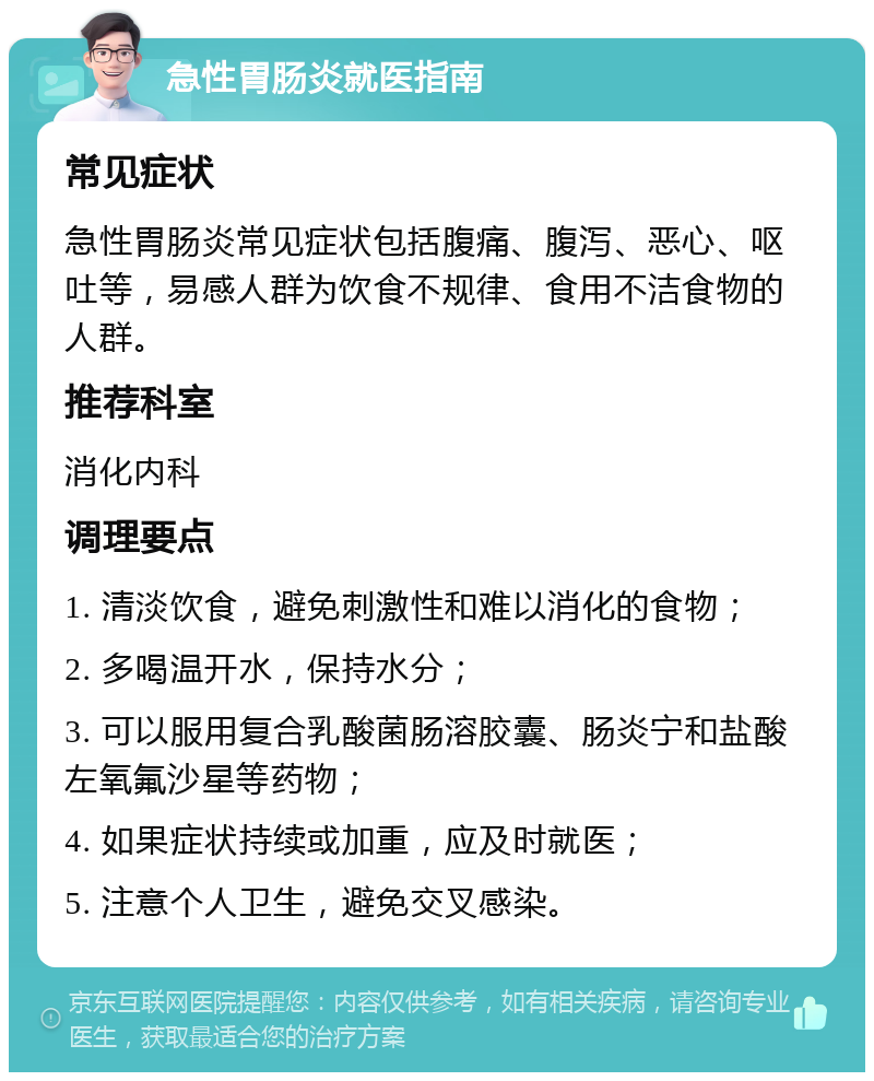 急性胃肠炎就医指南 常见症状 急性胃肠炎常见症状包括腹痛、腹泻、恶心、呕吐等，易感人群为饮食不规律、食用不洁食物的人群。 推荐科室 消化内科 调理要点 1. 清淡饮食，避免刺激性和难以消化的食物； 2. 多喝温开水，保持水分； 3. 可以服用复合乳酸菌肠溶胶囊、肠炎宁和盐酸左氧氟沙星等药物； 4. 如果症状持续或加重，应及时就医； 5. 注意个人卫生，避免交叉感染。