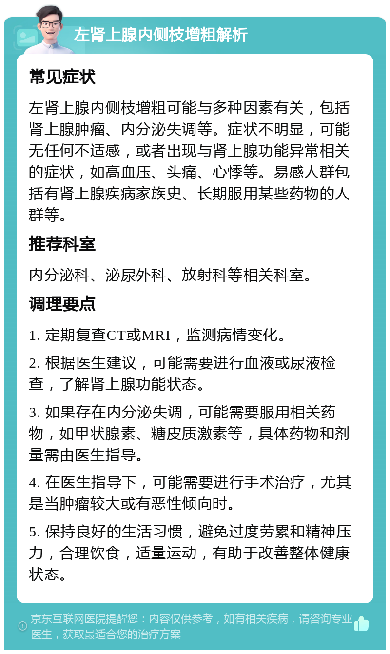 左肾上腺内侧枝增粗解析 常见症状 左肾上腺内侧枝增粗可能与多种因素有关，包括肾上腺肿瘤、内分泌失调等。症状不明显，可能无任何不适感，或者出现与肾上腺功能异常相关的症状，如高血压、头痛、心悸等。易感人群包括有肾上腺疾病家族史、长期服用某些药物的人群等。 推荐科室 内分泌科、泌尿外科、放射科等相关科室。 调理要点 1. 定期复查CT或MRI，监测病情变化。 2. 根据医生建议，可能需要进行血液或尿液检查，了解肾上腺功能状态。 3. 如果存在内分泌失调，可能需要服用相关药物，如甲状腺素、糖皮质激素等，具体药物和剂量需由医生指导。 4. 在医生指导下，可能需要进行手术治疗，尤其是当肿瘤较大或有恶性倾向时。 5. 保持良好的生活习惯，避免过度劳累和精神压力，合理饮食，适量运动，有助于改善整体健康状态。