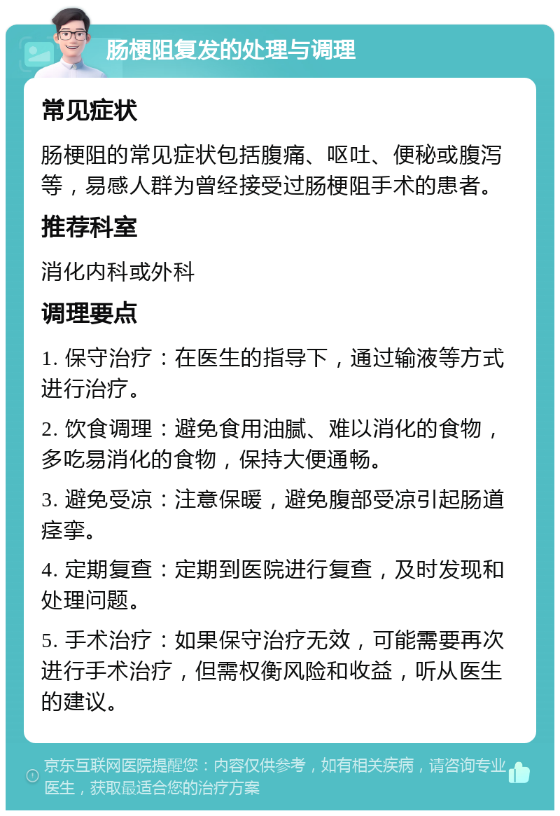 肠梗阻复发的处理与调理 常见症状 肠梗阻的常见症状包括腹痛、呕吐、便秘或腹泻等，易感人群为曾经接受过肠梗阻手术的患者。 推荐科室 消化内科或外科 调理要点 1. 保守治疗：在医生的指导下，通过输液等方式进行治疗。 2. 饮食调理：避免食用油腻、难以消化的食物，多吃易消化的食物，保持大便通畅。 3. 避免受凉：注意保暖，避免腹部受凉引起肠道痉挛。 4. 定期复查：定期到医院进行复查，及时发现和处理问题。 5. 手术治疗：如果保守治疗无效，可能需要再次进行手术治疗，但需权衡风险和收益，听从医生的建议。