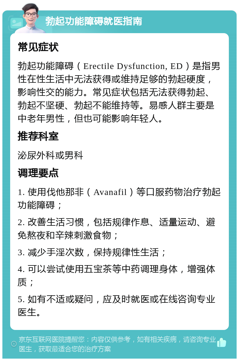 勃起功能障碍就医指南 常见症状 勃起功能障碍（Erectile Dysfunction, ED）是指男性在性生活中无法获得或维持足够的勃起硬度，影响性交的能力。常见症状包括无法获得勃起、勃起不坚硬、勃起不能维持等。易感人群主要是中老年男性，但也可能影响年轻人。 推荐科室 泌尿外科或男科 调理要点 1. 使用伐他那非（Avanafil）等口服药物治疗勃起功能障碍； 2. 改善生活习惯，包括规律作息、适量运动、避免熬夜和辛辣刺激食物； 3. 减少手淫次数，保持规律性生活； 4. 可以尝试使用五宝茶等中药调理身体，增强体质； 5. 如有不适或疑问，应及时就医或在线咨询专业医生。