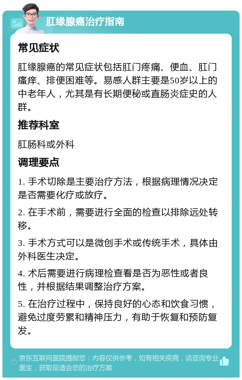 肛缘腺癌治疗指南 常见症状 肛缘腺癌的常见症状包括肛门疼痛、便血、肛门瘙痒、排便困难等。易感人群主要是50岁以上的中老年人，尤其是有长期便秘或直肠炎症史的人群。 推荐科室 肛肠科或外科 调理要点 1. 手术切除是主要治疗方法，根据病理情况决定是否需要化疗或放疗。 2. 在手术前，需要进行全面的检查以排除远处转移。 3. 手术方式可以是微创手术或传统手术，具体由外科医生决定。 4. 术后需要进行病理检查看是否为恶性或者良性，并根据结果调整治疗方案。 5. 在治疗过程中，保持良好的心态和饮食习惯，避免过度劳累和精神压力，有助于恢复和预防复发。