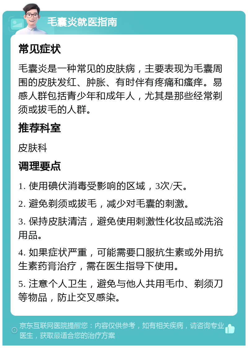 毛囊炎就医指南 常见症状 毛囊炎是一种常见的皮肤病，主要表现为毛囊周围的皮肤发红、肿胀、有时伴有疼痛和瘙痒。易感人群包括青少年和成年人，尤其是那些经常剃须或拔毛的人群。 推荐科室 皮肤科 调理要点 1. 使用碘伏消毒受影响的区域，3次/天。 2. 避免剃须或拔毛，减少对毛囊的刺激。 3. 保持皮肤清洁，避免使用刺激性化妆品或洗浴用品。 4. 如果症状严重，可能需要口服抗生素或外用抗生素药膏治疗，需在医生指导下使用。 5. 注意个人卫生，避免与他人共用毛巾、剃须刀等物品，防止交叉感染。