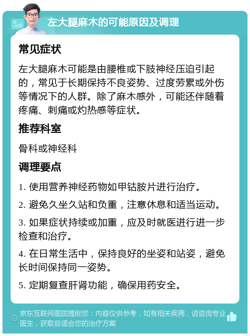 左大腿麻木的可能原因及调理 常见症状 左大腿麻木可能是由腰椎或下肢神经压迫引起的，常见于长期保持不良姿势、过度劳累或外伤等情况下的人群。除了麻木感外，可能还伴随着疼痛、刺痛或灼热感等症状。 推荐科室 骨科或神经科 调理要点 1. 使用营养神经药物如甲钴胺片进行治疗。 2. 避免久坐久站和负重，注意休息和适当运动。 3. 如果症状持续或加重，应及时就医进行进一步检查和治疗。 4. 在日常生活中，保持良好的坐姿和站姿，避免长时间保持同一姿势。 5. 定期复查肝肾功能，确保用药安全。