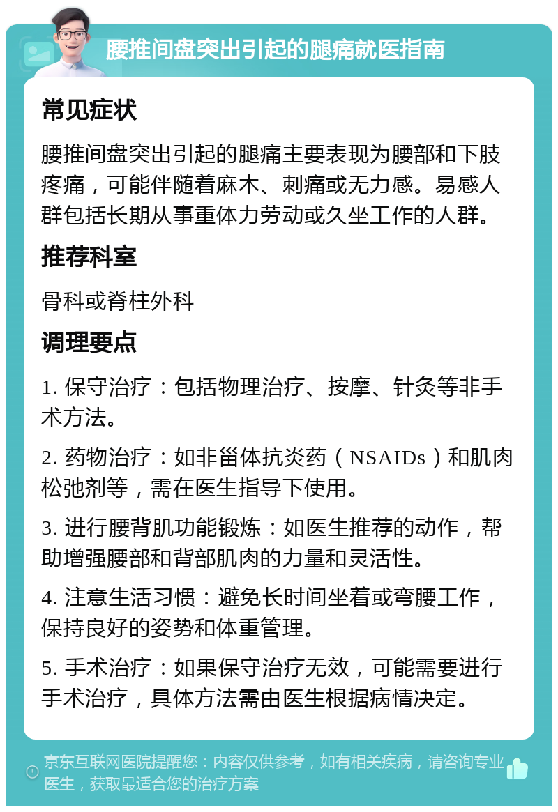 腰推间盘突出引起的腿痛就医指南 常见症状 腰推间盘突出引起的腿痛主要表现为腰部和下肢疼痛，可能伴随着麻木、刺痛或无力感。易感人群包括长期从事重体力劳动或久坐工作的人群。 推荐科室 骨科或脊柱外科 调理要点 1. 保守治疗：包括物理治疗、按摩、针灸等非手术方法。 2. 药物治疗：如非甾体抗炎药（NSAIDs）和肌肉松弛剂等，需在医生指导下使用。 3. 进行腰背肌功能锻炼：如医生推荐的动作，帮助增强腰部和背部肌肉的力量和灵活性。 4. 注意生活习惯：避免长时间坐着或弯腰工作，保持良好的姿势和体重管理。 5. 手术治疗：如果保守治疗无效，可能需要进行手术治疗，具体方法需由医生根据病情决定。