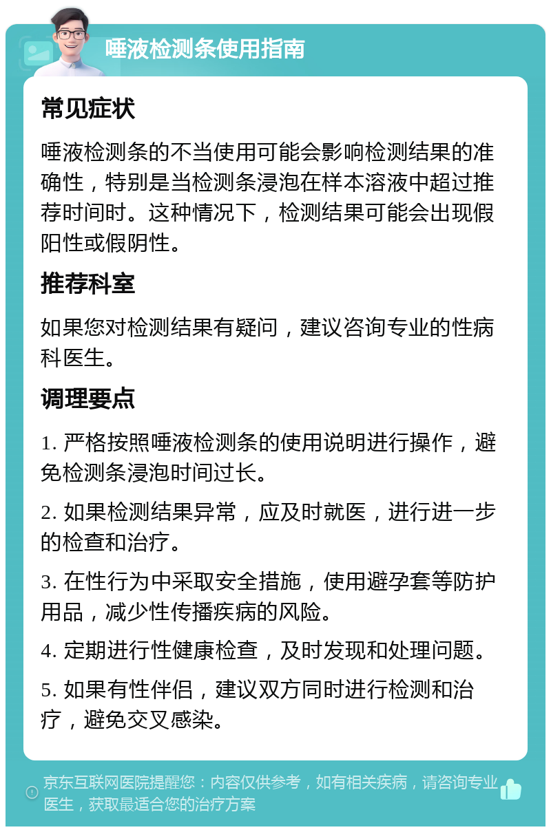 唾液检测条使用指南 常见症状 唾液检测条的不当使用可能会影响检测结果的准确性，特别是当检测条浸泡在样本溶液中超过推荐时间时。这种情况下，检测结果可能会出现假阳性或假阴性。 推荐科室 如果您对检测结果有疑问，建议咨询专业的性病科医生。 调理要点 1. 严格按照唾液检测条的使用说明进行操作，避免检测条浸泡时间过长。 2. 如果检测结果异常，应及时就医，进行进一步的检查和治疗。 3. 在性行为中采取安全措施，使用避孕套等防护用品，减少性传播疾病的风险。 4. 定期进行性健康检查，及时发现和处理问题。 5. 如果有性伴侣，建议双方同时进行检测和治疗，避免交叉感染。