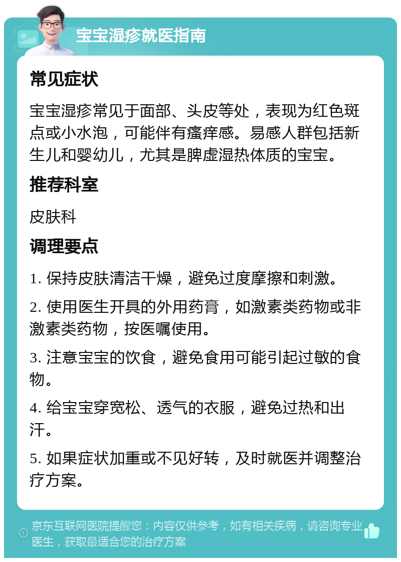 宝宝湿疹就医指南 常见症状 宝宝湿疹常见于面部、头皮等处，表现为红色斑点或小水泡，可能伴有瘙痒感。易感人群包括新生儿和婴幼儿，尤其是脾虚湿热体质的宝宝。 推荐科室 皮肤科 调理要点 1. 保持皮肤清洁干燥，避免过度摩擦和刺激。 2. 使用医生开具的外用药膏，如激素类药物或非激素类药物，按医嘱使用。 3. 注意宝宝的饮食，避免食用可能引起过敏的食物。 4. 给宝宝穿宽松、透气的衣服，避免过热和出汗。 5. 如果症状加重或不见好转，及时就医并调整治疗方案。