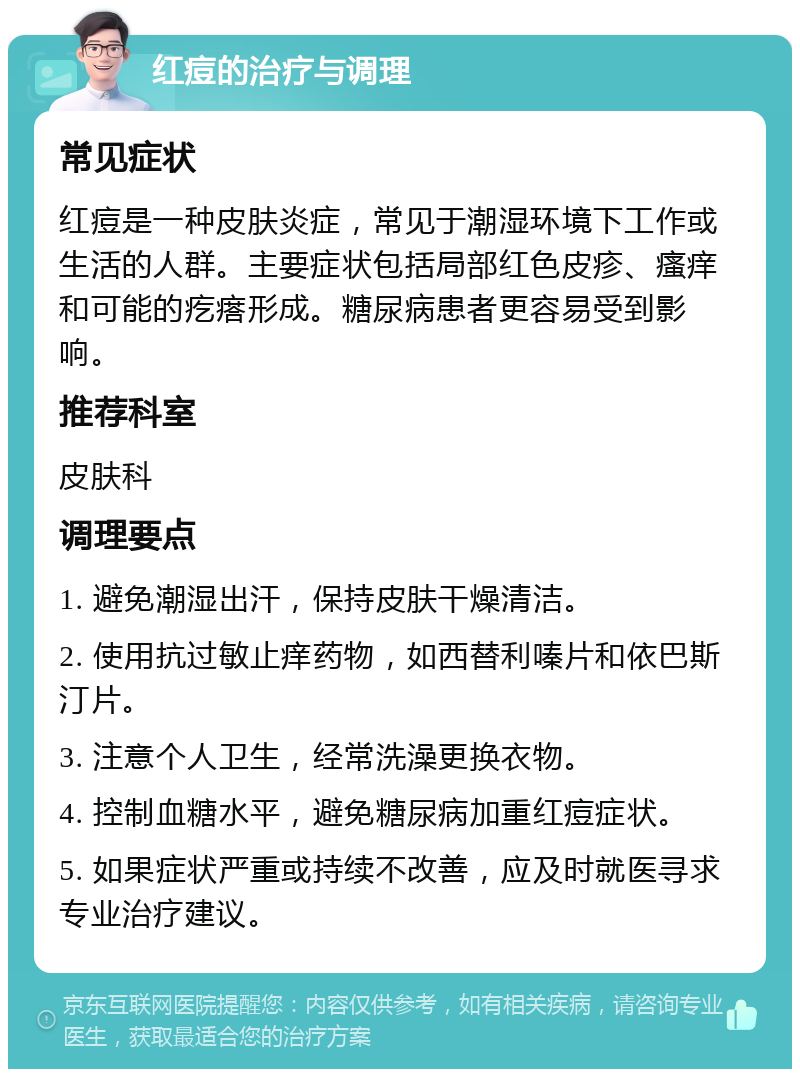 红痘的治疗与调理 常见症状 红痘是一种皮肤炎症，常见于潮湿环境下工作或生活的人群。主要症状包括局部红色皮疹、瘙痒和可能的疙瘩形成。糖尿病患者更容易受到影响。 推荐科室 皮肤科 调理要点 1. 避免潮湿出汗，保持皮肤干燥清洁。 2. 使用抗过敏止痒药物，如西替利嗪片和依巴斯汀片。 3. 注意个人卫生，经常洗澡更换衣物。 4. 控制血糖水平，避免糖尿病加重红痘症状。 5. 如果症状严重或持续不改善，应及时就医寻求专业治疗建议。