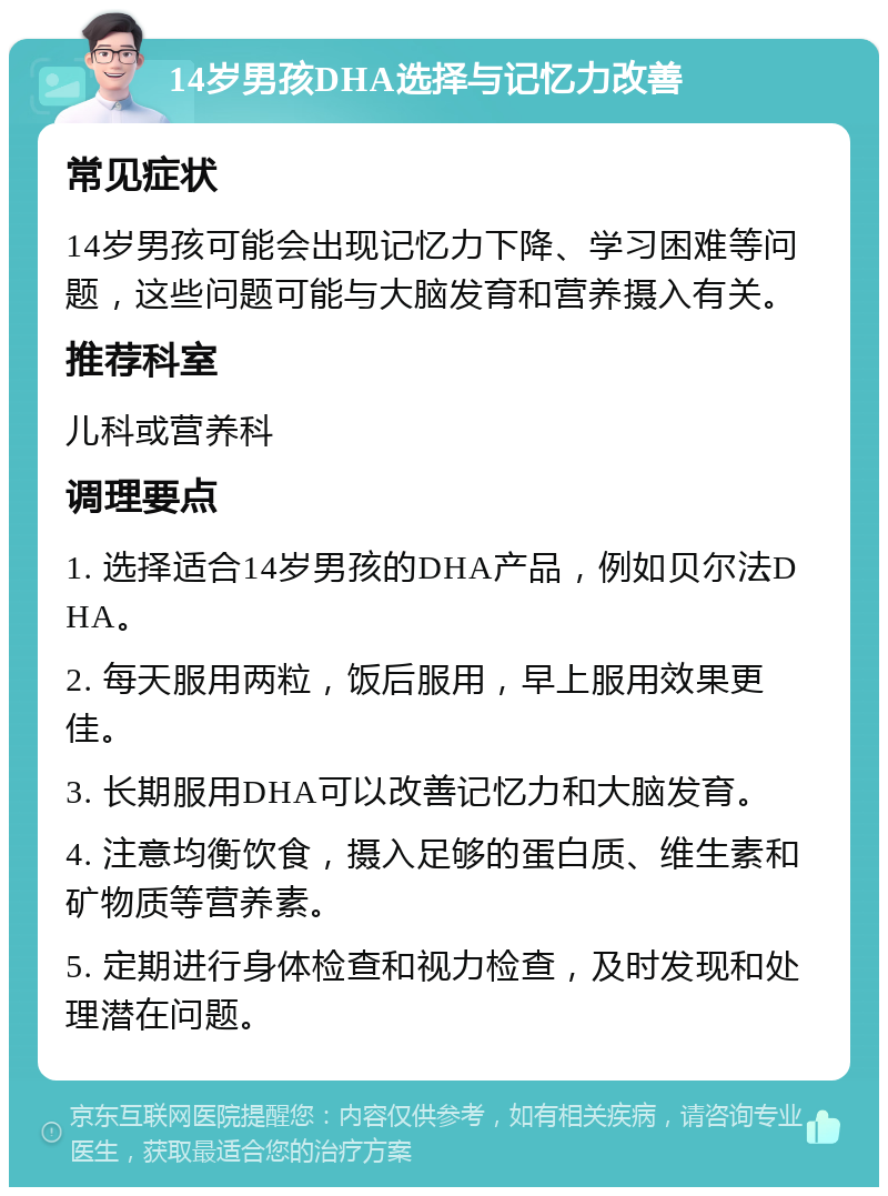 14岁男孩DHA选择与记忆力改善 常见症状 14岁男孩可能会出现记忆力下降、学习困难等问题，这些问题可能与大脑发育和营养摄入有关。 推荐科室 儿科或营养科 调理要点 1. 选择适合14岁男孩的DHA产品，例如贝尔法DHA。 2. 每天服用两粒，饭后服用，早上服用效果更佳。 3. 长期服用DHA可以改善记忆力和大脑发育。 4. 注意均衡饮食，摄入足够的蛋白质、维生素和矿物质等营养素。 5. 定期进行身体检查和视力检查，及时发现和处理潜在问题。