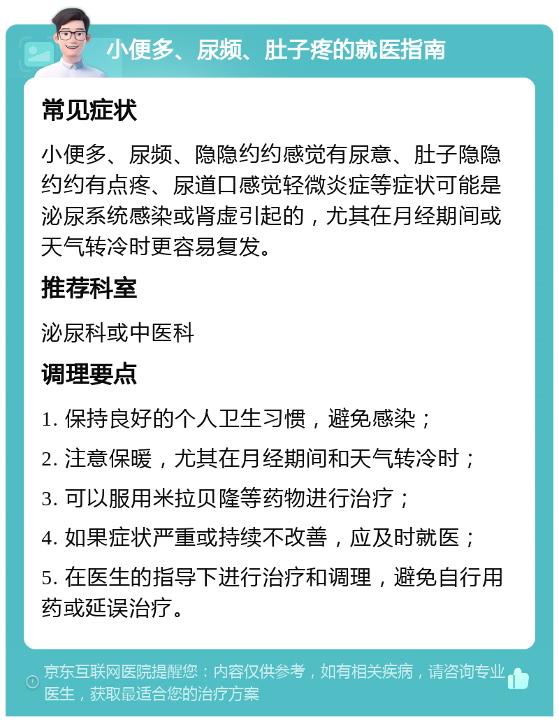 小便多、尿频、肚子疼的就医指南 常见症状 小便多、尿频、隐隐约约感觉有尿意、肚子隐隐约约有点疼、尿道口感觉轻微炎症等症状可能是泌尿系统感染或肾虚引起的，尤其在月经期间或天气转冷时更容易复发。 推荐科室 泌尿科或中医科 调理要点 1. 保持良好的个人卫生习惯，避免感染； 2. 注意保暖，尤其在月经期间和天气转冷时； 3. 可以服用米拉贝隆等药物进行治疗； 4. 如果症状严重或持续不改善，应及时就医； 5. 在医生的指导下进行治疗和调理，避免自行用药或延误治疗。