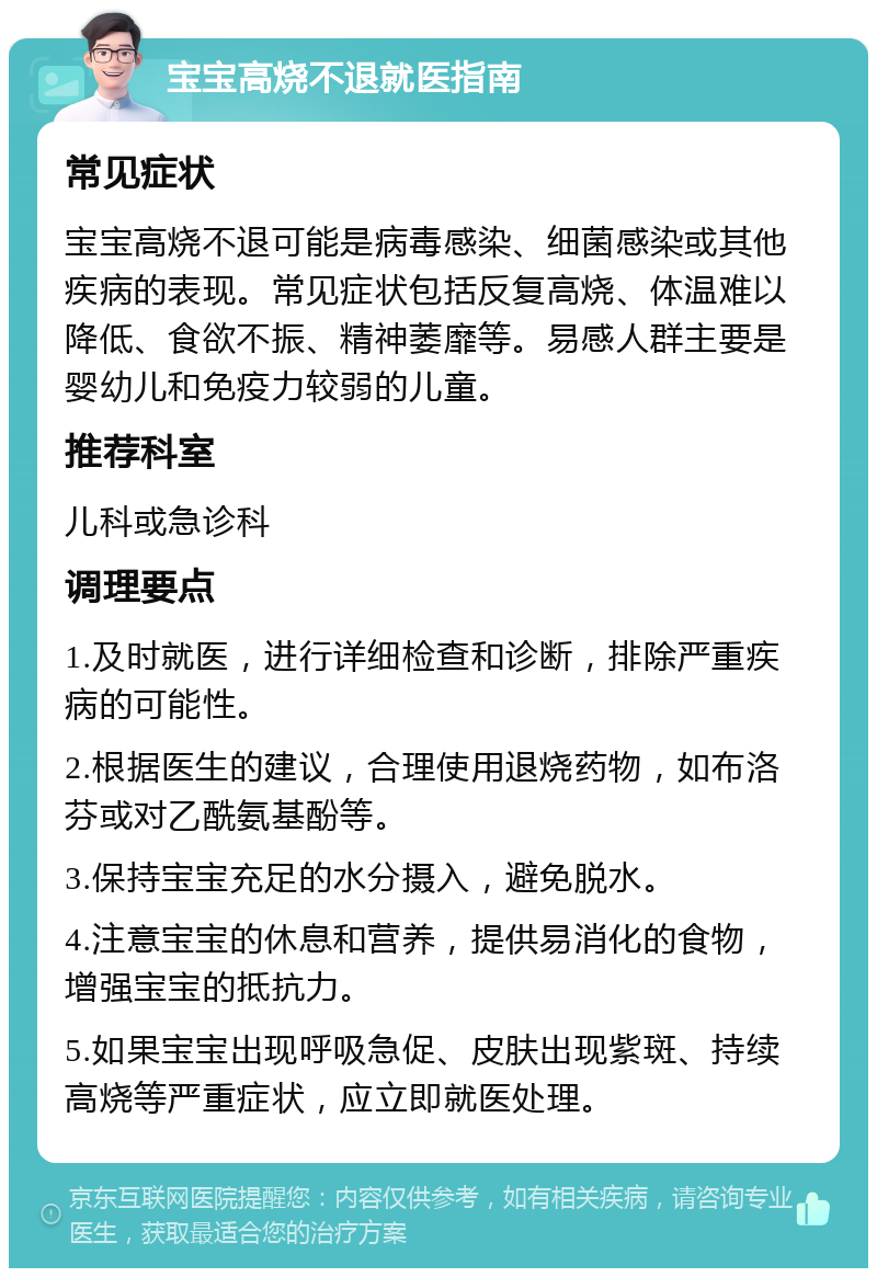 宝宝高烧不退就医指南 常见症状 宝宝高烧不退可能是病毒感染、细菌感染或其他疾病的表现。常见症状包括反复高烧、体温难以降低、食欲不振、精神萎靡等。易感人群主要是婴幼儿和免疫力较弱的儿童。 推荐科室 儿科或急诊科 调理要点 1.及时就医，进行详细检查和诊断，排除严重疾病的可能性。 2.根据医生的建议，合理使用退烧药物，如布洛芬或对乙酰氨基酚等。 3.保持宝宝充足的水分摄入，避免脱水。 4.注意宝宝的休息和营养，提供易消化的食物，增强宝宝的抵抗力。 5.如果宝宝出现呼吸急促、皮肤出现紫斑、持续高烧等严重症状，应立即就医处理。