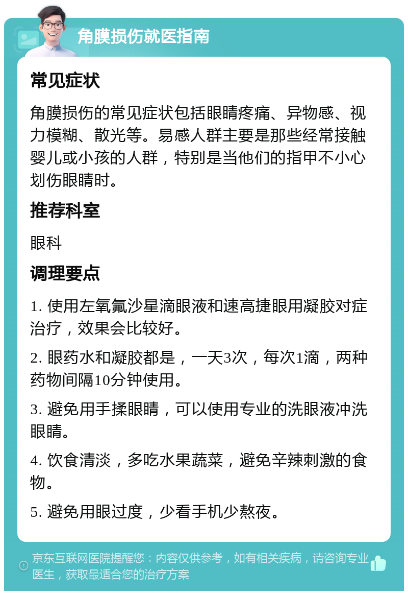 角膜损伤就医指南 常见症状 角膜损伤的常见症状包括眼睛疼痛、异物感、视力模糊、散光等。易感人群主要是那些经常接触婴儿或小孩的人群，特别是当他们的指甲不小心划伤眼睛时。 推荐科室 眼科 调理要点 1. 使用左氧氟沙星滴眼液和速高捷眼用凝胶对症治疗，效果会比较好。 2. 眼药水和凝胶都是，一天3次，每次1滴，两种药物间隔10分钟使用。 3. 避免用手揉眼睛，可以使用专业的洗眼液冲洗眼睛。 4. 饮食清淡，多吃水果蔬菜，避免辛辣刺激的食物。 5. 避免用眼过度，少看手机少熬夜。