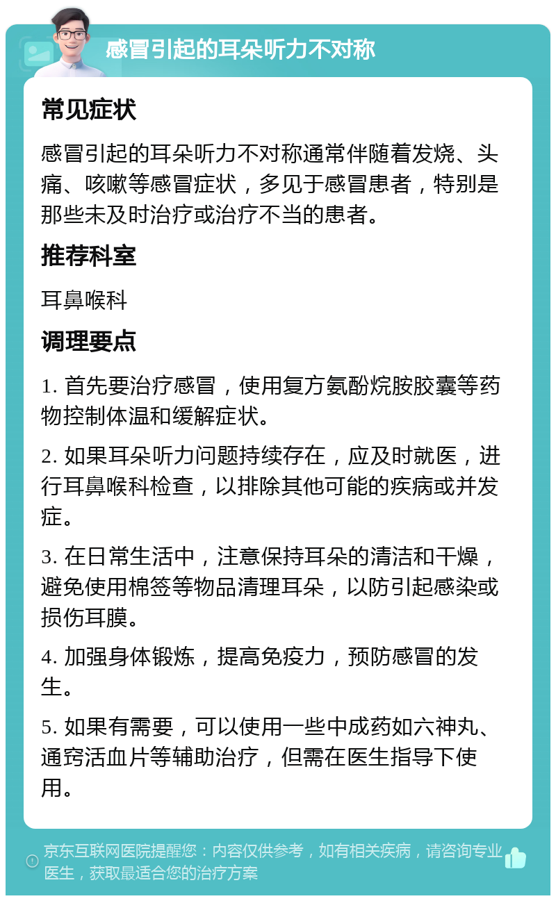 感冒引起的耳朵听力不对称 常见症状 感冒引起的耳朵听力不对称通常伴随着发烧、头痛、咳嗽等感冒症状，多见于感冒患者，特别是那些未及时治疗或治疗不当的患者。 推荐科室 耳鼻喉科 调理要点 1. 首先要治疗感冒，使用复方氨酚烷胺胶囊等药物控制体温和缓解症状。 2. 如果耳朵听力问题持续存在，应及时就医，进行耳鼻喉科检查，以排除其他可能的疾病或并发症。 3. 在日常生活中，注意保持耳朵的清洁和干燥，避免使用棉签等物品清理耳朵，以防引起感染或损伤耳膜。 4. 加强身体锻炼，提高免疫力，预防感冒的发生。 5. 如果有需要，可以使用一些中成药如六神丸、通窍活血片等辅助治疗，但需在医生指导下使用。