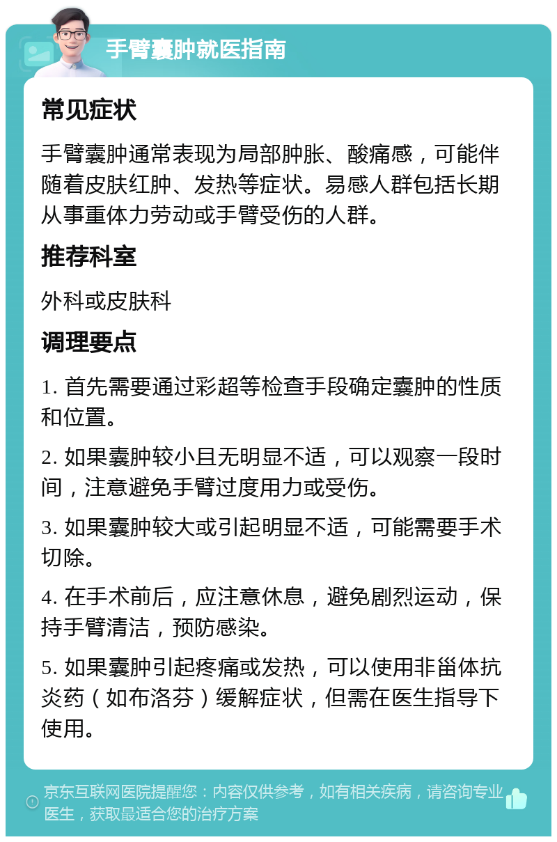 手臂囊肿就医指南 常见症状 手臂囊肿通常表现为局部肿胀、酸痛感，可能伴随着皮肤红肿、发热等症状。易感人群包括长期从事重体力劳动或手臂受伤的人群。 推荐科室 外科或皮肤科 调理要点 1. 首先需要通过彩超等检查手段确定囊肿的性质和位置。 2. 如果囊肿较小且无明显不适，可以观察一段时间，注意避免手臂过度用力或受伤。 3. 如果囊肿较大或引起明显不适，可能需要手术切除。 4. 在手术前后，应注意休息，避免剧烈运动，保持手臂清洁，预防感染。 5. 如果囊肿引起疼痛或发热，可以使用非甾体抗炎药（如布洛芬）缓解症状，但需在医生指导下使用。