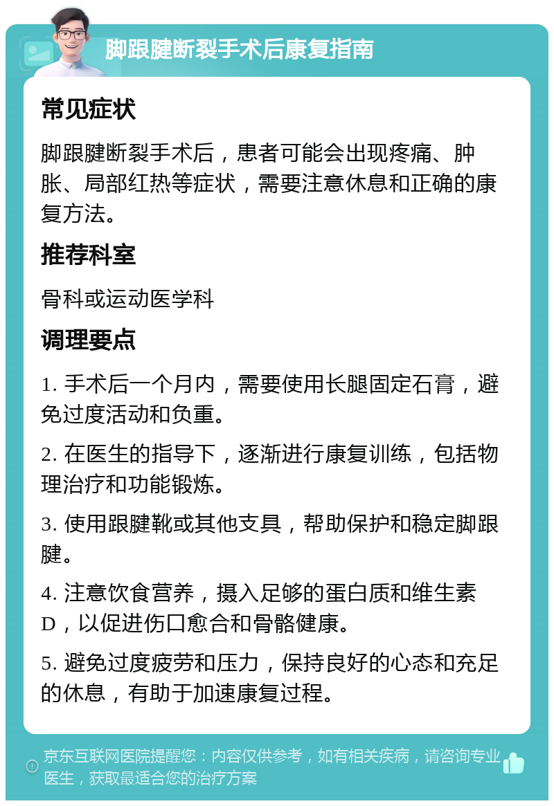 脚跟腱断裂手术后康复指南 常见症状 脚跟腱断裂手术后，患者可能会出现疼痛、肿胀、局部红热等症状，需要注意休息和正确的康复方法。 推荐科室 骨科或运动医学科 调理要点 1. 手术后一个月内，需要使用长腿固定石膏，避免过度活动和负重。 2. 在医生的指导下，逐渐进行康复训练，包括物理治疗和功能锻炼。 3. 使用跟腱靴或其他支具，帮助保护和稳定脚跟腱。 4. 注意饮食营养，摄入足够的蛋白质和维生素D，以促进伤口愈合和骨骼健康。 5. 避免过度疲劳和压力，保持良好的心态和充足的休息，有助于加速康复过程。