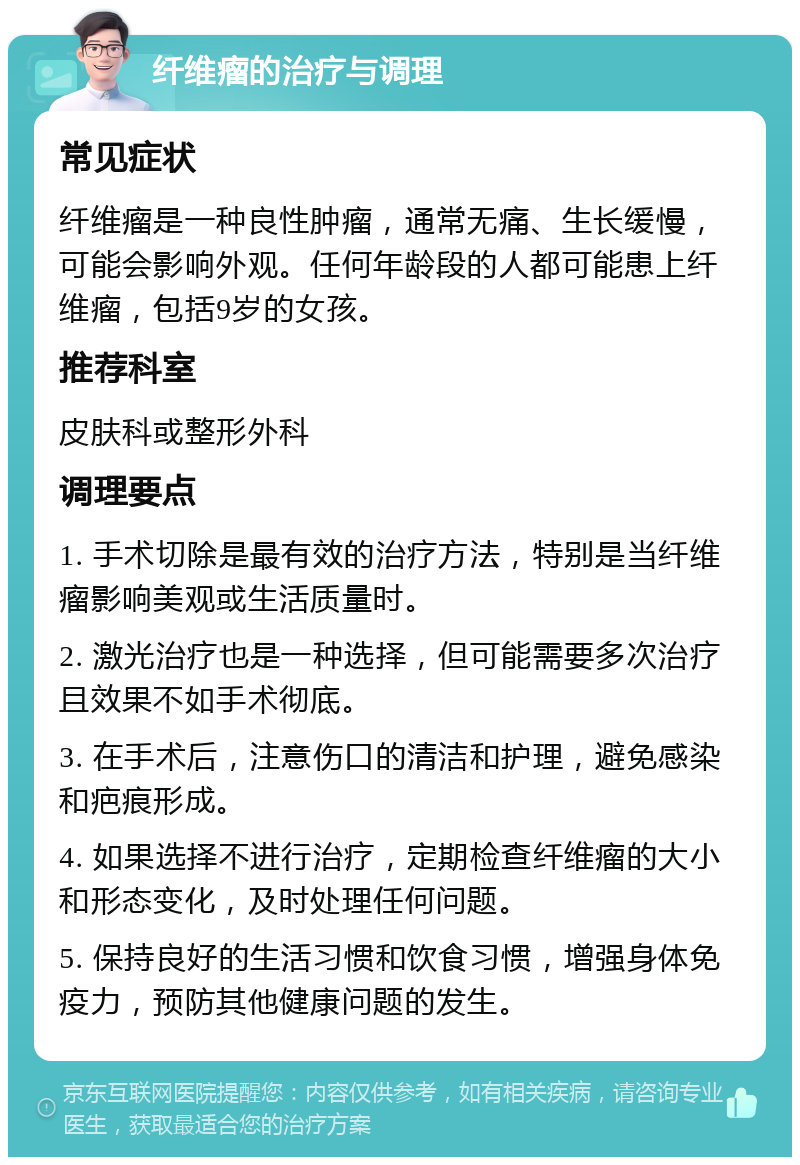 纤维瘤的治疗与调理 常见症状 纤维瘤是一种良性肿瘤，通常无痛、生长缓慢，可能会影响外观。任何年龄段的人都可能患上纤维瘤，包括9岁的女孩。 推荐科室 皮肤科或整形外科 调理要点 1. 手术切除是最有效的治疗方法，特别是当纤维瘤影响美观或生活质量时。 2. 激光治疗也是一种选择，但可能需要多次治疗且效果不如手术彻底。 3. 在手术后，注意伤口的清洁和护理，避免感染和疤痕形成。 4. 如果选择不进行治疗，定期检查纤维瘤的大小和形态变化，及时处理任何问题。 5. 保持良好的生活习惯和饮食习惯，增强身体免疫力，预防其他健康问题的发生。