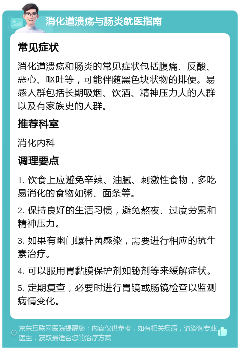 消化道溃疡与肠炎就医指南 常见症状 消化道溃疡和肠炎的常见症状包括腹痛、反酸、恶心、呕吐等，可能伴随黑色块状物的排便。易感人群包括长期吸烟、饮酒、精神压力大的人群以及有家族史的人群。 推荐科室 消化内科 调理要点 1. 饮食上应避免辛辣、油腻、刺激性食物，多吃易消化的食物如粥、面条等。 2. 保持良好的生活习惯，避免熬夜、过度劳累和精神压力。 3. 如果有幽门螺杆菌感染，需要进行相应的抗生素治疗。 4. 可以服用胃黏膜保护剂如铋剂等来缓解症状。 5. 定期复查，必要时进行胃镜或肠镜检查以监测病情变化。