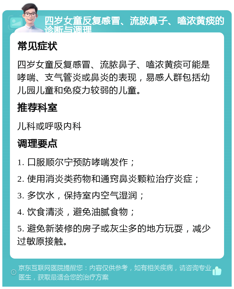 四岁女童反复感冒、流脓鼻子、嗑浓黄痰的诊断与调理 常见症状 四岁女童反复感冒、流脓鼻子、嗑浓黄痰可能是哮喘、支气管炎或鼻炎的表现，易感人群包括幼儿园儿童和免疫力较弱的儿童。 推荐科室 儿科或呼吸内科 调理要点 1. 口服顺尔宁预防哮喘发作； 2. 使用消炎类药物和通窍鼻炎颗粒治疗炎症； 3. 多饮水，保持室内空气湿润； 4. 饮食清淡，避免油腻食物； 5. 避免新装修的房子或灰尘多的地方玩耍，减少过敏原接触。