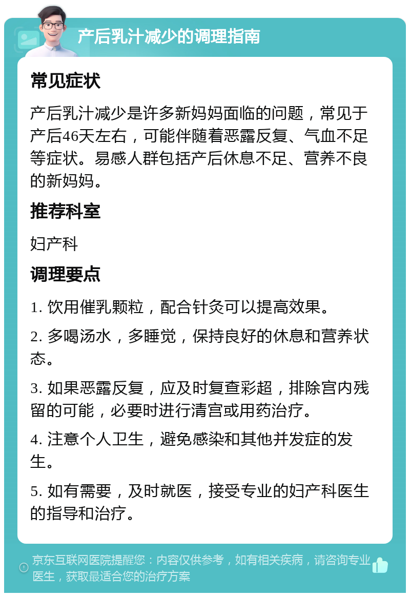 产后乳汁减少的调理指南 常见症状 产后乳汁减少是许多新妈妈面临的问题，常见于产后46天左右，可能伴随着恶露反复、气血不足等症状。易感人群包括产后休息不足、营养不良的新妈妈。 推荐科室 妇产科 调理要点 1. 饮用催乳颗粒，配合针灸可以提高效果。 2. 多喝汤水，多睡觉，保持良好的休息和营养状态。 3. 如果恶露反复，应及时复查彩超，排除宫内残留的可能，必要时进行清宫或用药治疗。 4. 注意个人卫生，避免感染和其他并发症的发生。 5. 如有需要，及时就医，接受专业的妇产科医生的指导和治疗。