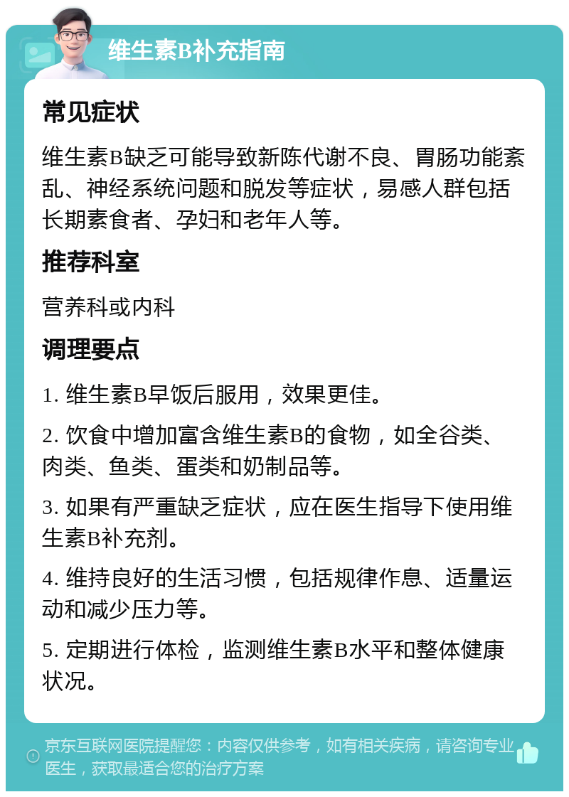 维生素B补充指南 常见症状 维生素B缺乏可能导致新陈代谢不良、胃肠功能紊乱、神经系统问题和脱发等症状，易感人群包括长期素食者、孕妇和老年人等。 推荐科室 营养科或内科 调理要点 1. 维生素B早饭后服用，效果更佳。 2. 饮食中增加富含维生素B的食物，如全谷类、肉类、鱼类、蛋类和奶制品等。 3. 如果有严重缺乏症状，应在医生指导下使用维生素B补充剂。 4. 维持良好的生活习惯，包括规律作息、适量运动和减少压力等。 5. 定期进行体检，监测维生素B水平和整体健康状况。