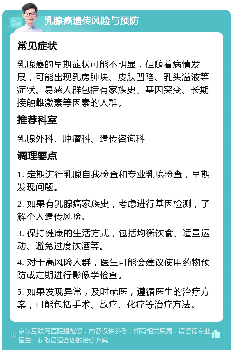 乳腺癌遗传风险与预防 常见症状 乳腺癌的早期症状可能不明显，但随着病情发展，可能出现乳房肿块、皮肤凹陷、乳头溢液等症状。易感人群包括有家族史、基因突变、长期接触雌激素等因素的人群。 推荐科室 乳腺外科、肿瘤科、遗传咨询科 调理要点 1. 定期进行乳腺自我检查和专业乳腺检查，早期发现问题。 2. 如果有乳腺癌家族史，考虑进行基因检测，了解个人遗传风险。 3. 保持健康的生活方式，包括均衡饮食、适量运动、避免过度饮酒等。 4. 对于高风险人群，医生可能会建议使用药物预防或定期进行影像学检查。 5. 如果发现异常，及时就医，遵循医生的治疗方案，可能包括手术、放疗、化疗等治疗方法。