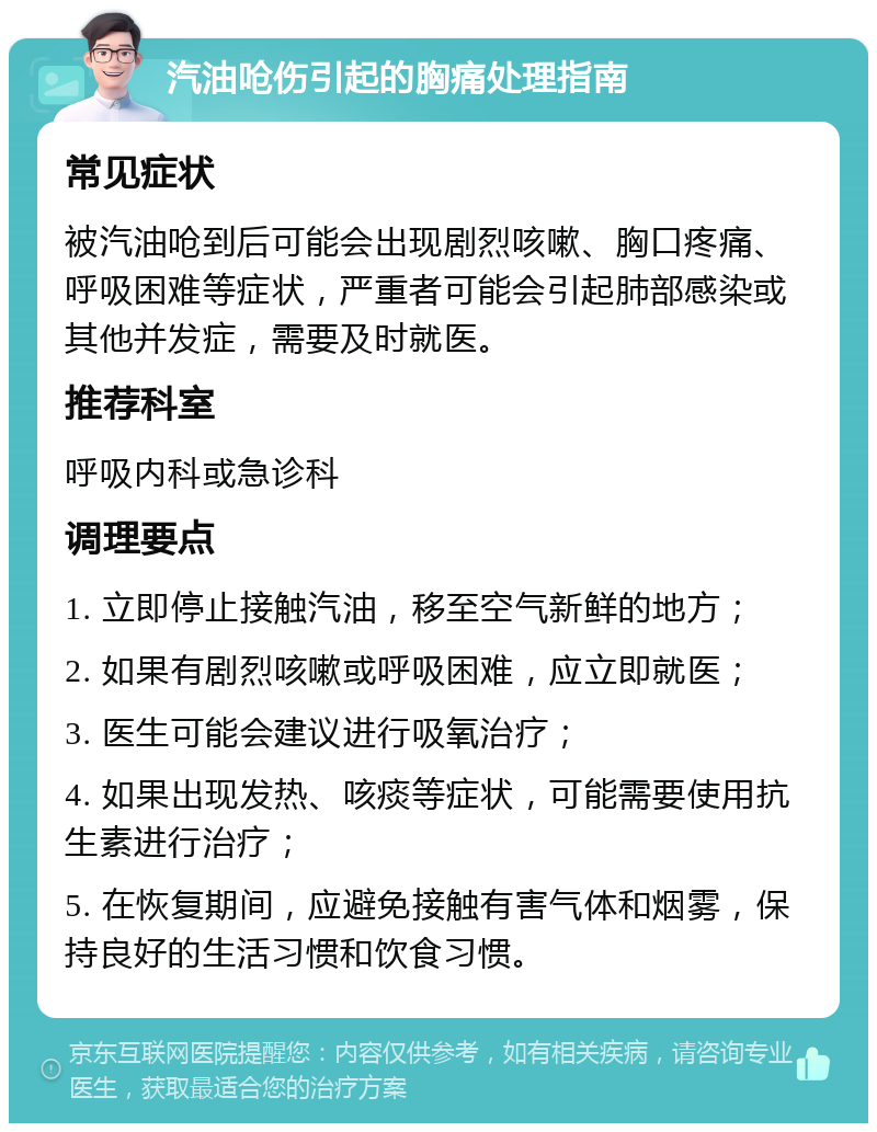 汽油呛伤引起的胸痛处理指南 常见症状 被汽油呛到后可能会出现剧烈咳嗽、胸口疼痛、呼吸困难等症状，严重者可能会引起肺部感染或其他并发症，需要及时就医。 推荐科室 呼吸内科或急诊科 调理要点 1. 立即停止接触汽油，移至空气新鲜的地方； 2. 如果有剧烈咳嗽或呼吸困难，应立即就医； 3. 医生可能会建议进行吸氧治疗； 4. 如果出现发热、咳痰等症状，可能需要使用抗生素进行治疗； 5. 在恢复期间，应避免接触有害气体和烟雾，保持良好的生活习惯和饮食习惯。