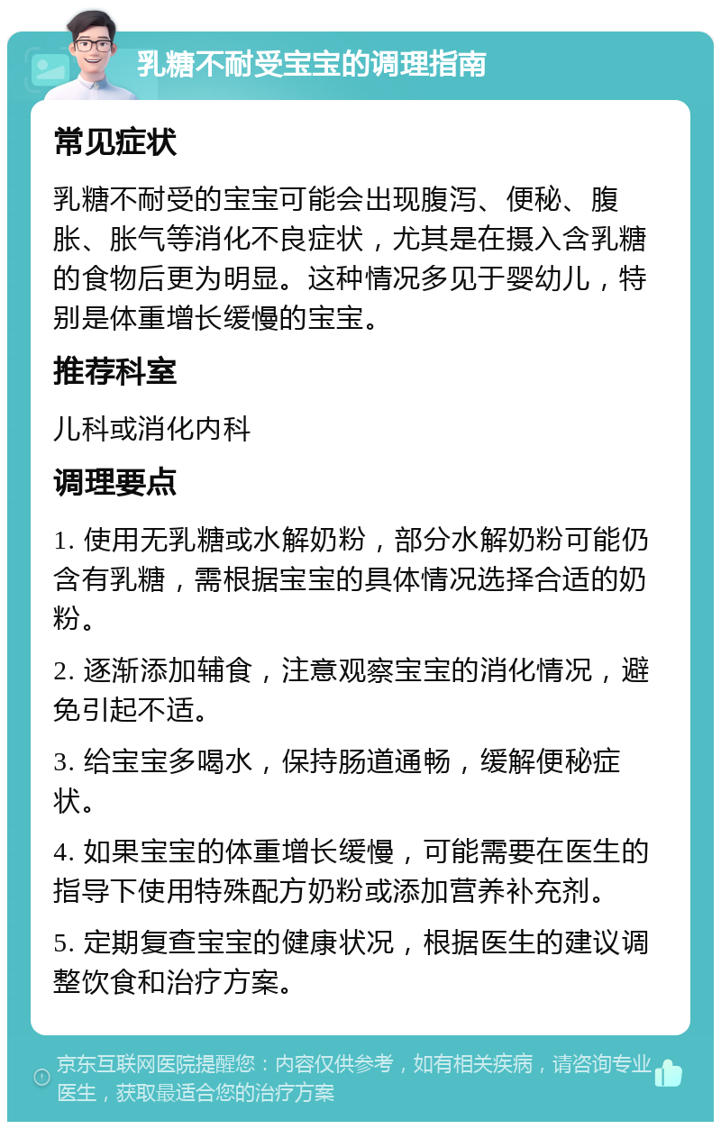 乳糖不耐受宝宝的调理指南 常见症状 乳糖不耐受的宝宝可能会出现腹泻、便秘、腹胀、胀气等消化不良症状，尤其是在摄入含乳糖的食物后更为明显。这种情况多见于婴幼儿，特别是体重增长缓慢的宝宝。 推荐科室 儿科或消化内科 调理要点 1. 使用无乳糖或水解奶粉，部分水解奶粉可能仍含有乳糖，需根据宝宝的具体情况选择合适的奶粉。 2. 逐渐添加辅食，注意观察宝宝的消化情况，避免引起不适。 3. 给宝宝多喝水，保持肠道通畅，缓解便秘症状。 4. 如果宝宝的体重增长缓慢，可能需要在医生的指导下使用特殊配方奶粉或添加营养补充剂。 5. 定期复查宝宝的健康状况，根据医生的建议调整饮食和治疗方案。