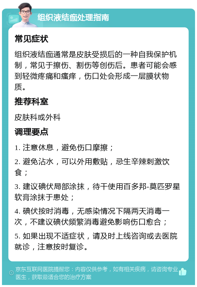 组织液结痂处理指南 常见症状 组织液结痂通常是皮肤受损后的一种自我保护机制，常见于擦伤、割伤等创伤后。患者可能会感到轻微疼痛和瘙痒，伤口处会形成一层膜状物质。 推荐科室 皮肤科或外科 调理要点 1. 注意休息，避免伤口摩擦； 2. 避免沾水，可以外用敷贴，忌生辛辣刺激饮食； 3. 建议碘伏局部涂抹，待干使用百多邦-莫匹罗星软膏涂抹于患处； 4. 碘伏按时消毒，无感染情况下隔两天消毒一次，不建议碘伏频繁消毒避免影响伤口愈合； 5. 如果出现不适症状，请及时上线咨询或去医院就诊，注意按时复诊。