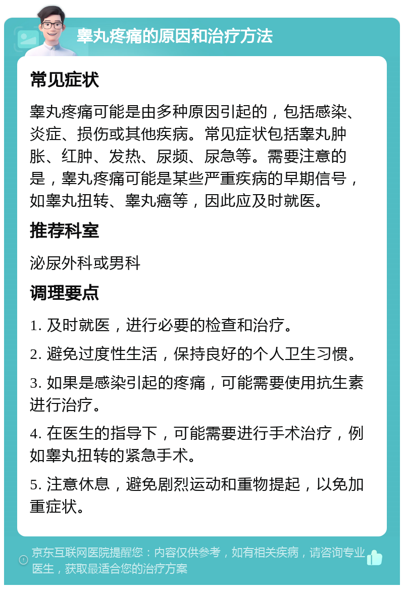 睾丸疼痛的原因和治疗方法 常见症状 睾丸疼痛可能是由多种原因引起的，包括感染、炎症、损伤或其他疾病。常见症状包括睾丸肿胀、红肿、发热、尿频、尿急等。需要注意的是，睾丸疼痛可能是某些严重疾病的早期信号，如睾丸扭转、睾丸癌等，因此应及时就医。 推荐科室 泌尿外科或男科 调理要点 1. 及时就医，进行必要的检查和治疗。 2. 避免过度性生活，保持良好的个人卫生习惯。 3. 如果是感染引起的疼痛，可能需要使用抗生素进行治疗。 4. 在医生的指导下，可能需要进行手术治疗，例如睾丸扭转的紧急手术。 5. 注意休息，避免剧烈运动和重物提起，以免加重症状。