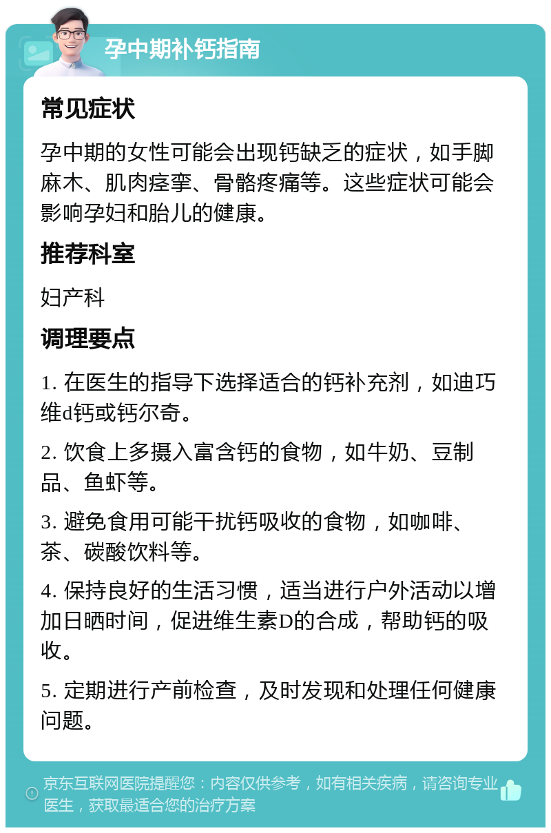 孕中期补钙指南 常见症状 孕中期的女性可能会出现钙缺乏的症状，如手脚麻木、肌肉痉挛、骨骼疼痛等。这些症状可能会影响孕妇和胎儿的健康。 推荐科室 妇产科 调理要点 1. 在医生的指导下选择适合的钙补充剂，如迪巧维d钙或钙尔奇。 2. 饮食上多摄入富含钙的食物，如牛奶、豆制品、鱼虾等。 3. 避免食用可能干扰钙吸收的食物，如咖啡、茶、碳酸饮料等。 4. 保持良好的生活习惯，适当进行户外活动以增加日晒时间，促进维生素D的合成，帮助钙的吸收。 5. 定期进行产前检查，及时发现和处理任何健康问题。