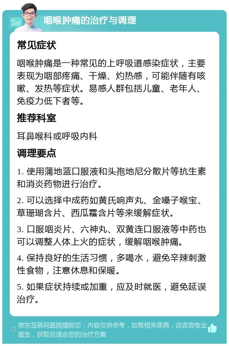 咽喉肿痛的治疗与调理 常见症状 咽喉肿痛是一种常见的上呼吸道感染症状，主要表现为咽部疼痛、干燥、灼热感，可能伴随有咳嗽、发热等症状。易感人群包括儿童、老年人、免疫力低下者等。 推荐科室 耳鼻喉科或呼吸内科 调理要点 1. 使用蒲地蓝口服液和头孢地尼分散片等抗生素和消炎药物进行治疗。 2. 可以选择中成药如黄氏响声丸、金嗓子喉宝、草珊瑚含片、西瓜霜含片等来缓解症状。 3. 口服咽炎片、六神丸、双黄连口服液等中药也可以调整人体上火的症状，缓解咽喉肿痛。 4. 保持良好的生活习惯，多喝水，避免辛辣刺激性食物，注意休息和保暖。 5. 如果症状持续或加重，应及时就医，避免延误治疗。