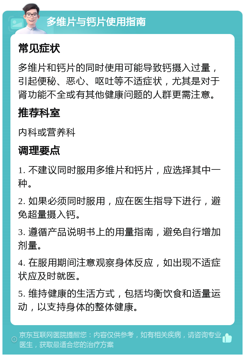 多维片与钙片使用指南 常见症状 多维片和钙片的同时使用可能导致钙摄入过量，引起便秘、恶心、呕吐等不适症状，尤其是对于肾功能不全或有其他健康问题的人群更需注意。 推荐科室 内科或营养科 调理要点 1. 不建议同时服用多维片和钙片，应选择其中一种。 2. 如果必须同时服用，应在医生指导下进行，避免超量摄入钙。 3. 遵循产品说明书上的用量指南，避免自行增加剂量。 4. 在服用期间注意观察身体反应，如出现不适症状应及时就医。 5. 维持健康的生活方式，包括均衡饮食和适量运动，以支持身体的整体健康。