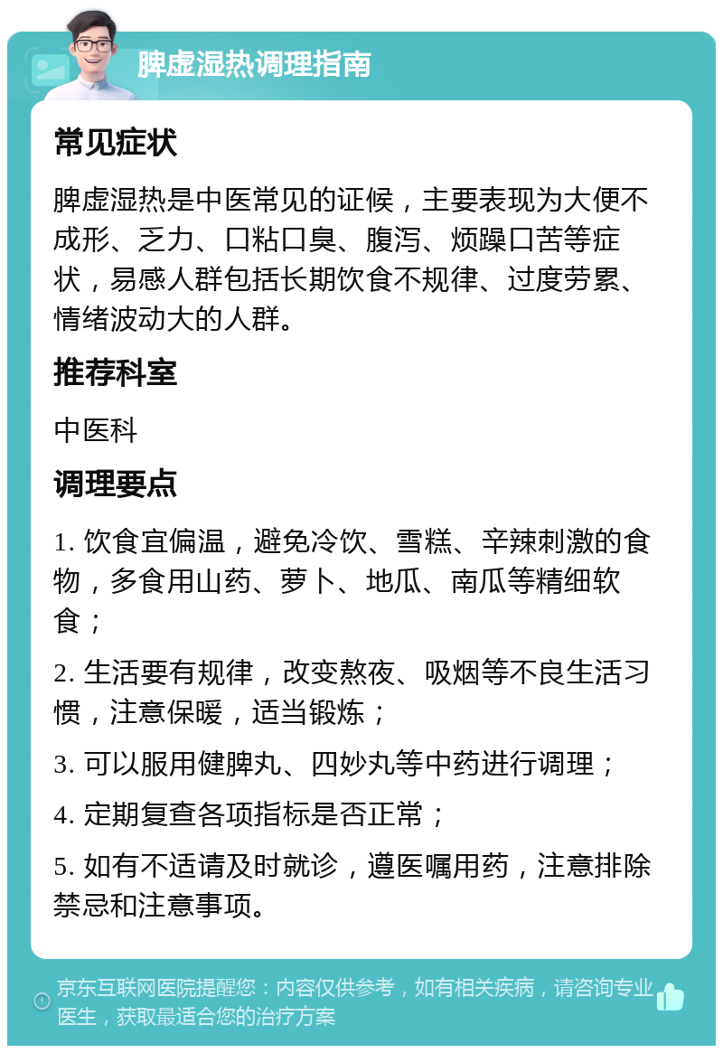 脾虚湿热调理指南 常见症状 脾虚湿热是中医常见的证候，主要表现为大便不成形、乏力、口粘口臭、腹泻、烦躁口苦等症状，易感人群包括长期饮食不规律、过度劳累、情绪波动大的人群。 推荐科室 中医科 调理要点 1. 饮食宜偏温，避免冷饮、雪糕、辛辣刺激的食物，多食用山药、萝卜、地瓜、南瓜等精细软食； 2. 生活要有规律，改变熬夜、吸烟等不良生活习惯，注意保暖，适当锻炼； 3. 可以服用健脾丸、四妙丸等中药进行调理； 4. 定期复查各项指标是否正常； 5. 如有不适请及时就诊，遵医嘱用药，注意排除禁忌和注意事项。