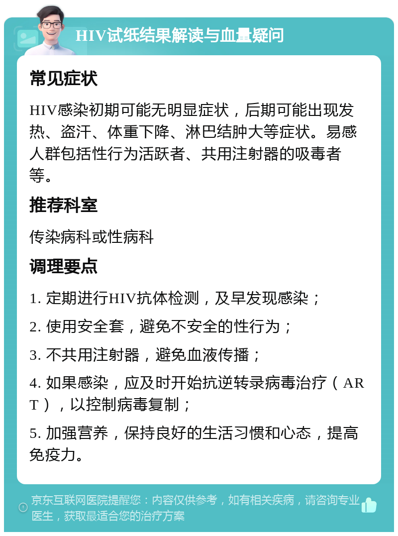 HIV试纸结果解读与血量疑问 常见症状 HIV感染初期可能无明显症状，后期可能出现发热、盗汗、体重下降、淋巴结肿大等症状。易感人群包括性行为活跃者、共用注射器的吸毒者等。 推荐科室 传染病科或性病科 调理要点 1. 定期进行HIV抗体检测，及早发现感染； 2. 使用安全套，避免不安全的性行为； 3. 不共用注射器，避免血液传播； 4. 如果感染，应及时开始抗逆转录病毒治疗（ART），以控制病毒复制； 5. 加强营养，保持良好的生活习惯和心态，提高免疫力。