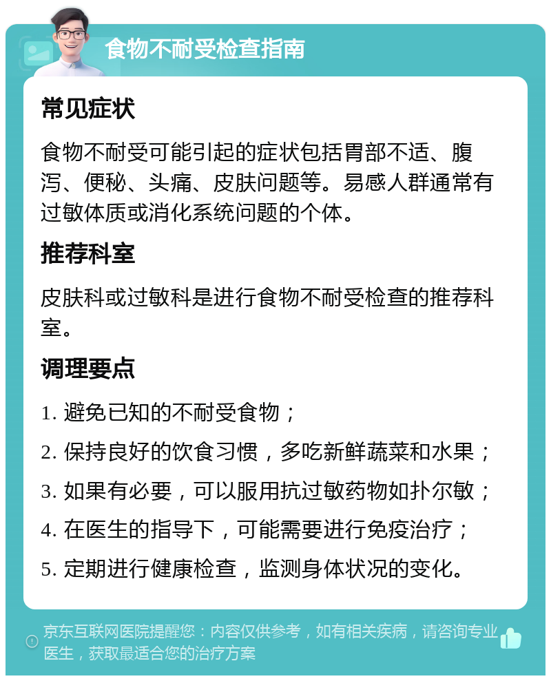 食物不耐受检查指南 常见症状 食物不耐受可能引起的症状包括胃部不适、腹泻、便秘、头痛、皮肤问题等。易感人群通常有过敏体质或消化系统问题的个体。 推荐科室 皮肤科或过敏科是进行食物不耐受检查的推荐科室。 调理要点 1. 避免已知的不耐受食物； 2. 保持良好的饮食习惯，多吃新鲜蔬菜和水果； 3. 如果有必要，可以服用抗过敏药物如扑尔敏； 4. 在医生的指导下，可能需要进行免疫治疗； 5. 定期进行健康检查，监测身体状况的变化。