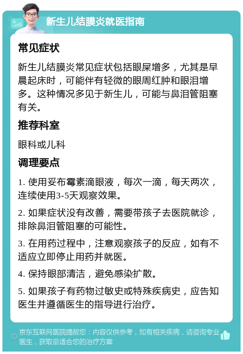 新生儿结膜炎就医指南 常见症状 新生儿结膜炎常见症状包括眼屎增多，尤其是早晨起床时，可能伴有轻微的眼周红肿和眼泪增多。这种情况多见于新生儿，可能与鼻泪管阻塞有关。 推荐科室 眼科或儿科 调理要点 1. 使用妥布霉素滴眼液，每次一滴，每天两次，连续使用3-5天观察效果。 2. 如果症状没有改善，需要带孩子去医院就诊，排除鼻泪管阻塞的可能性。 3. 在用药过程中，注意观察孩子的反应，如有不适应立即停止用药并就医。 4. 保持眼部清洁，避免感染扩散。 5. 如果孩子有药物过敏史或特殊疾病史，应告知医生并遵循医生的指导进行治疗。