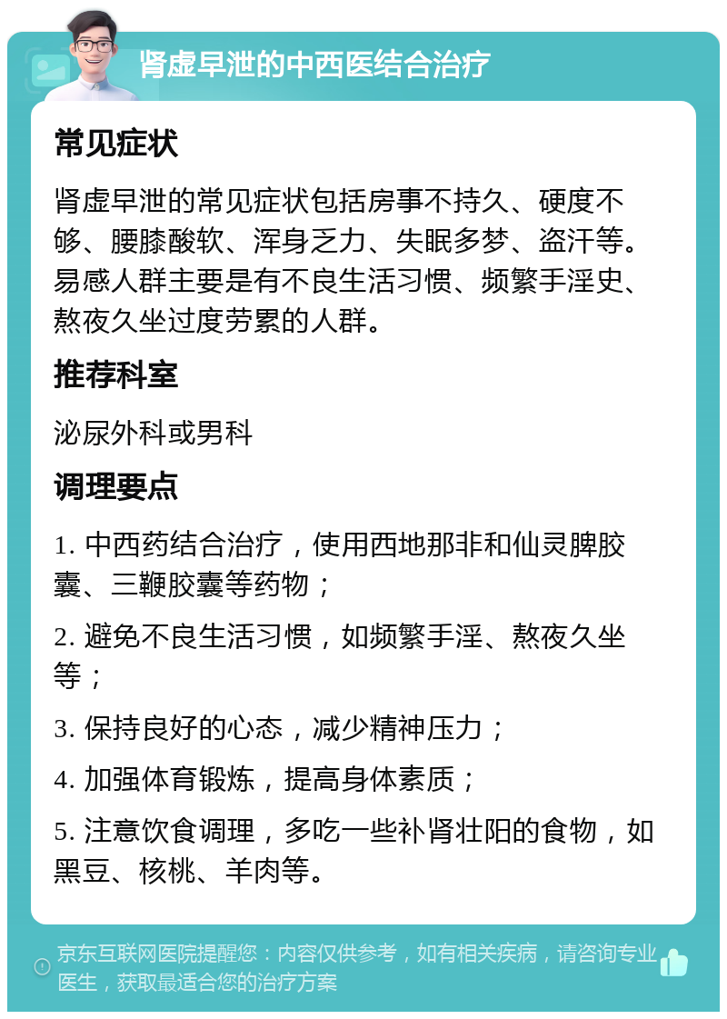 肾虚早泄的中西医结合治疗 常见症状 肾虚早泄的常见症状包括房事不持久、硬度不够、腰膝酸软、浑身乏力、失眠多梦、盗汗等。易感人群主要是有不良生活习惯、频繁手淫史、熬夜久坐过度劳累的人群。 推荐科室 泌尿外科或男科 调理要点 1. 中西药结合治疗，使用西地那非和仙灵脾胶囊、三鞭胶囊等药物； 2. 避免不良生活习惯，如频繁手淫、熬夜久坐等； 3. 保持良好的心态，减少精神压力； 4. 加强体育锻炼，提高身体素质； 5. 注意饮食调理，多吃一些补肾壮阳的食物，如黑豆、核桃、羊肉等。