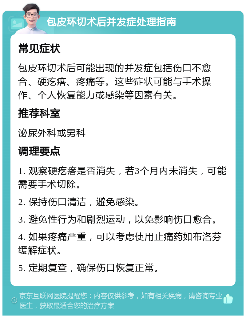 包皮环切术后并发症处理指南 常见症状 包皮环切术后可能出现的并发症包括伤口不愈合、硬疙瘩、疼痛等。这些症状可能与手术操作、个人恢复能力或感染等因素有关。 推荐科室 泌尿外科或男科 调理要点 1. 观察硬疙瘩是否消失，若3个月内未消失，可能需要手术切除。 2. 保持伤口清洁，避免感染。 3. 避免性行为和剧烈运动，以免影响伤口愈合。 4. 如果疼痛严重，可以考虑使用止痛药如布洛芬缓解症状。 5. 定期复查，确保伤口恢复正常。