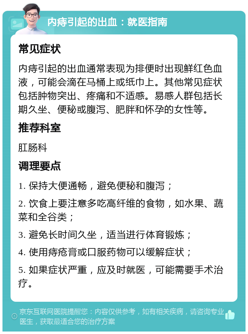 内痔引起的出血：就医指南 常见症状 内痔引起的出血通常表现为排便时出现鲜红色血液，可能会滴在马桶上或纸巾上。其他常见症状包括肿物突出、疼痛和不适感。易感人群包括长期久坐、便秘或腹泻、肥胖和怀孕的女性等。 推荐科室 肛肠科 调理要点 1. 保持大便通畅，避免便秘和腹泻； 2. 饮食上要注意多吃高纤维的食物，如水果、蔬菜和全谷类； 3. 避免长时间久坐，适当进行体育锻炼； 4. 使用痔疮膏或口服药物可以缓解症状； 5. 如果症状严重，应及时就医，可能需要手术治疗。