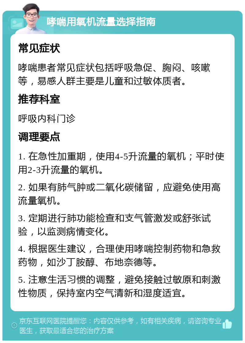 哮喘用氧机流量选择指南 常见症状 哮喘患者常见症状包括呼吸急促、胸闷、咳嗽等，易感人群主要是儿童和过敏体质者。 推荐科室 呼吸内科门诊 调理要点 1. 在急性加重期，使用4-5升流量的氧机；平时使用2-3升流量的氧机。 2. 如果有肺气肿或二氧化碳储留，应避免使用高流量氧机。 3. 定期进行肺功能检查和支气管激发或舒张试验，以监测病情变化。 4. 根据医生建议，合理使用哮喘控制药物和急救药物，如沙丁胺醇、布地奈德等。 5. 注意生活习惯的调整，避免接触过敏原和刺激性物质，保持室内空气清新和湿度适宜。