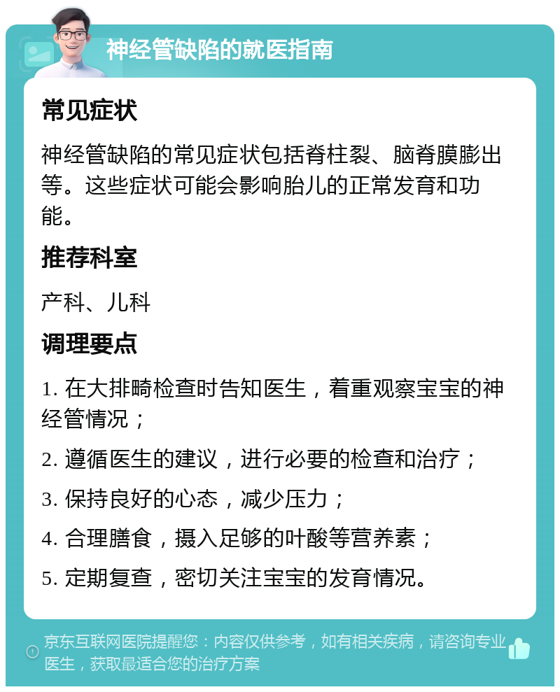 神经管缺陷的就医指南 常见症状 神经管缺陷的常见症状包括脊柱裂、脑脊膜膨出等。这些症状可能会影响胎儿的正常发育和功能。 推荐科室 产科、儿科 调理要点 1. 在大排畸检查时告知医生，着重观察宝宝的神经管情况； 2. 遵循医生的建议，进行必要的检查和治疗； 3. 保持良好的心态，减少压力； 4. 合理膳食，摄入足够的叶酸等营养素； 5. 定期复查，密切关注宝宝的发育情况。