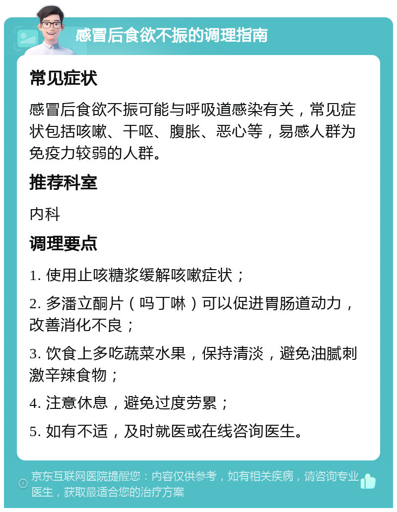 感冒后食欲不振的调理指南 常见症状 感冒后食欲不振可能与呼吸道感染有关，常见症状包括咳嗽、干呕、腹胀、恶心等，易感人群为免疫力较弱的人群。 推荐科室 内科 调理要点 1. 使用止咳糖浆缓解咳嗽症状； 2. 多潘立酮片（吗丁啉）可以促进胃肠道动力，改善消化不良； 3. 饮食上多吃蔬菜水果，保持清淡，避免油腻刺激辛辣食物； 4. 注意休息，避免过度劳累； 5. 如有不适，及时就医或在线咨询医生。