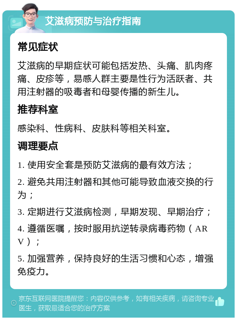 艾滋病预防与治疗指南 常见症状 艾滋病的早期症状可能包括发热、头痛、肌肉疼痛、皮疹等，易感人群主要是性行为活跃者、共用注射器的吸毒者和母婴传播的新生儿。 推荐科室 感染科、性病科、皮肤科等相关科室。 调理要点 1. 使用安全套是预防艾滋病的最有效方法； 2. 避免共用注射器和其他可能导致血液交换的行为； 3. 定期进行艾滋病检测，早期发现、早期治疗； 4. 遵循医嘱，按时服用抗逆转录病毒药物（ARV）； 5. 加强营养，保持良好的生活习惯和心态，增强免疫力。